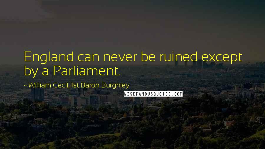 William Cecil, 1st Baron Burghley Quotes: England can never be ruined except by a Parliament.