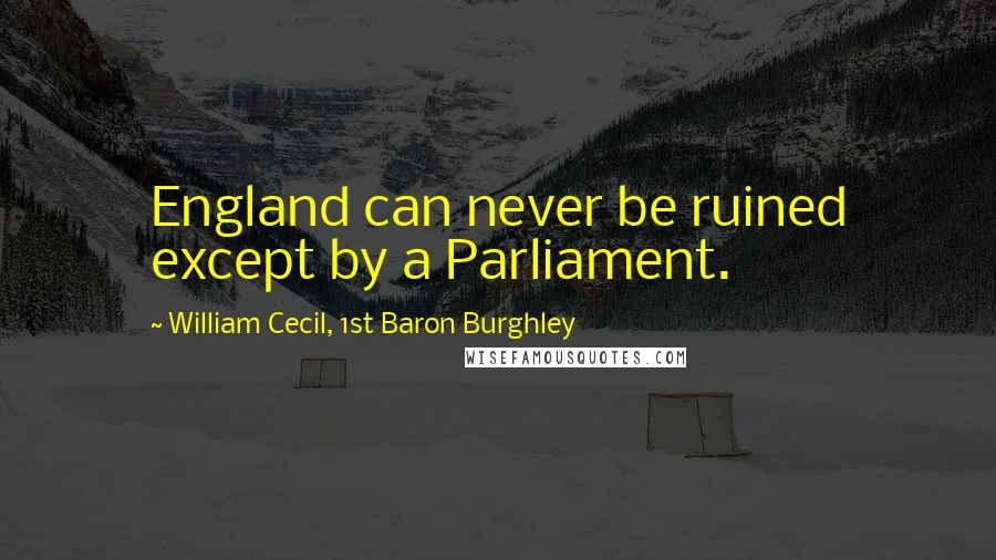 William Cecil, 1st Baron Burghley Quotes: England can never be ruined except by a Parliament.