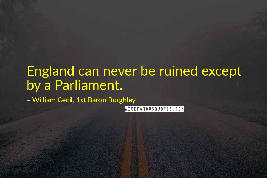 William Cecil, 1st Baron Burghley Quotes: England can never be ruined except by a Parliament.