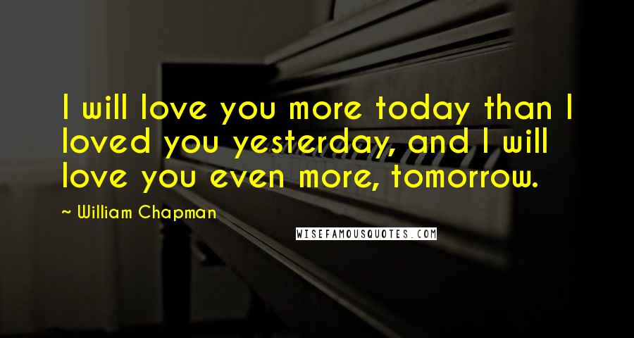 William Chapman Quotes: I will love you more today than I loved you yesterday, and I will love you even more, tomorrow.