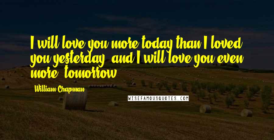 William Chapman Quotes: I will love you more today than I loved you yesterday, and I will love you even more, tomorrow.