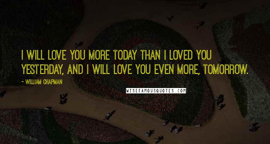 William Chapman Quotes: I will love you more today than I loved you yesterday, and I will love you even more, tomorrow.