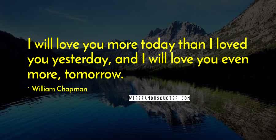 William Chapman Quotes: I will love you more today than I loved you yesterday, and I will love you even more, tomorrow.