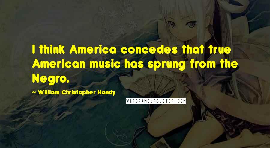 William Christopher Handy Quotes: I think America concedes that true American music has sprung from the Negro.