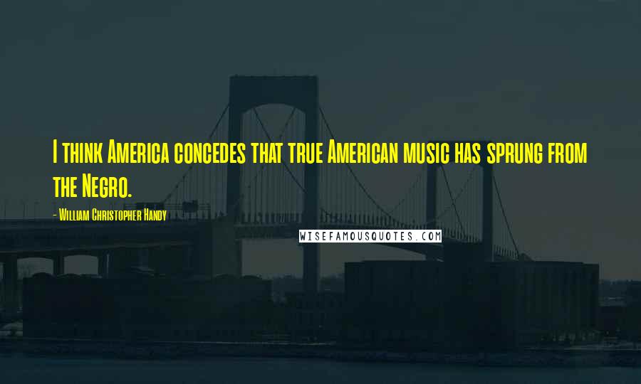 William Christopher Handy Quotes: I think America concedes that true American music has sprung from the Negro.