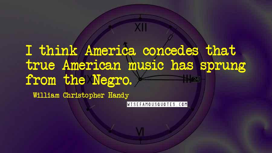 William Christopher Handy Quotes: I think America concedes that true American music has sprung from the Negro.