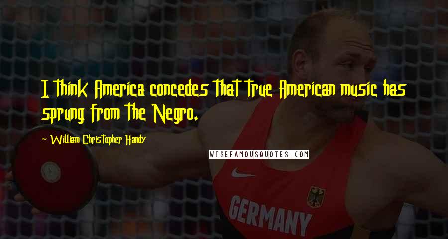 William Christopher Handy Quotes: I think America concedes that true American music has sprung from the Negro.