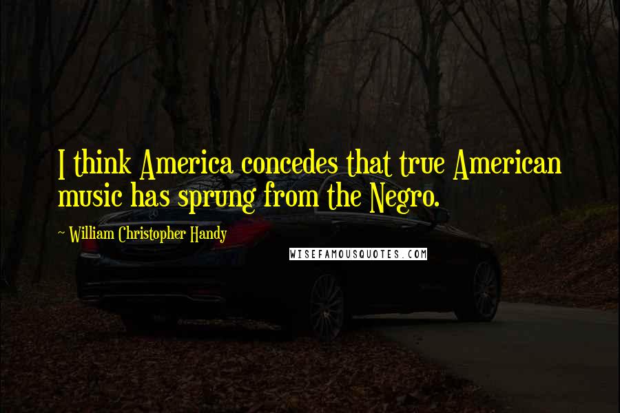 William Christopher Handy Quotes: I think America concedes that true American music has sprung from the Negro.