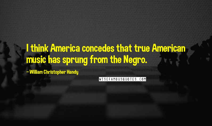 William Christopher Handy Quotes: I think America concedes that true American music has sprung from the Negro.