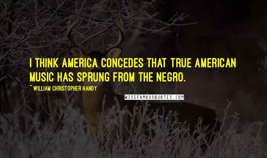 William Christopher Handy Quotes: I think America concedes that true American music has sprung from the Negro.