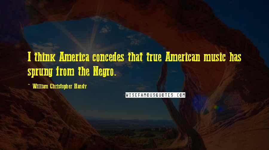William Christopher Handy Quotes: I think America concedes that true American music has sprung from the Negro.