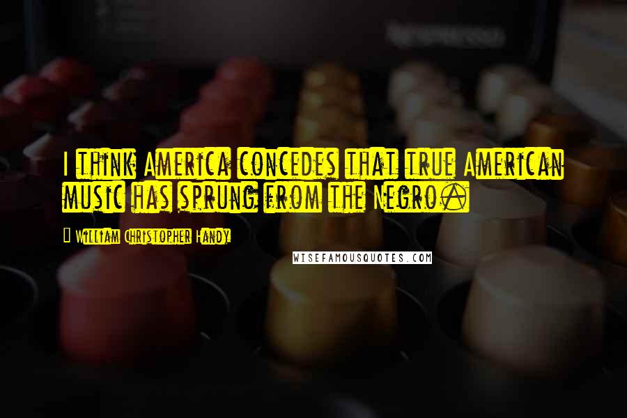 William Christopher Handy Quotes: I think America concedes that true American music has sprung from the Negro.