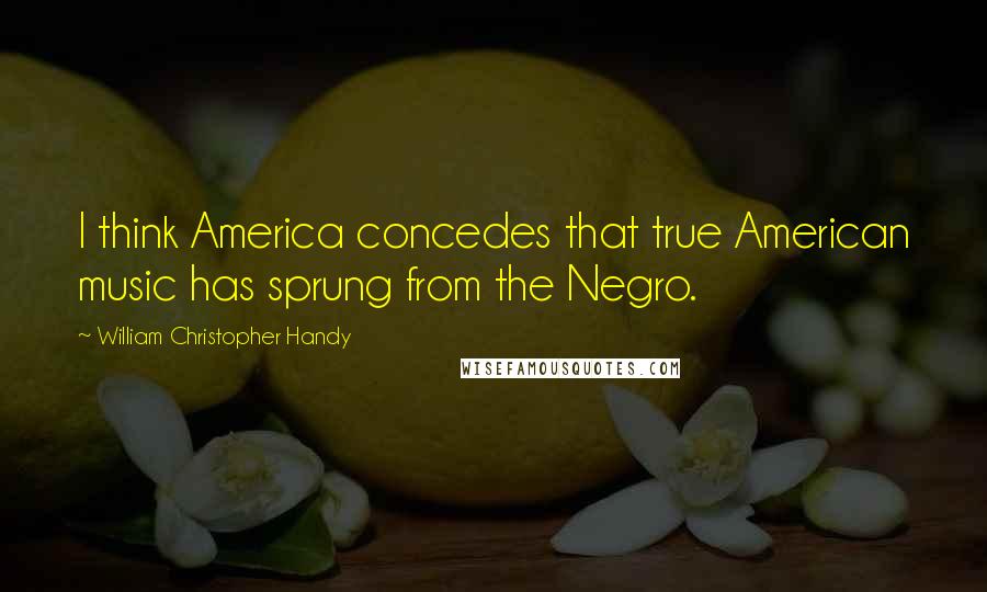 William Christopher Handy Quotes: I think America concedes that true American music has sprung from the Negro.