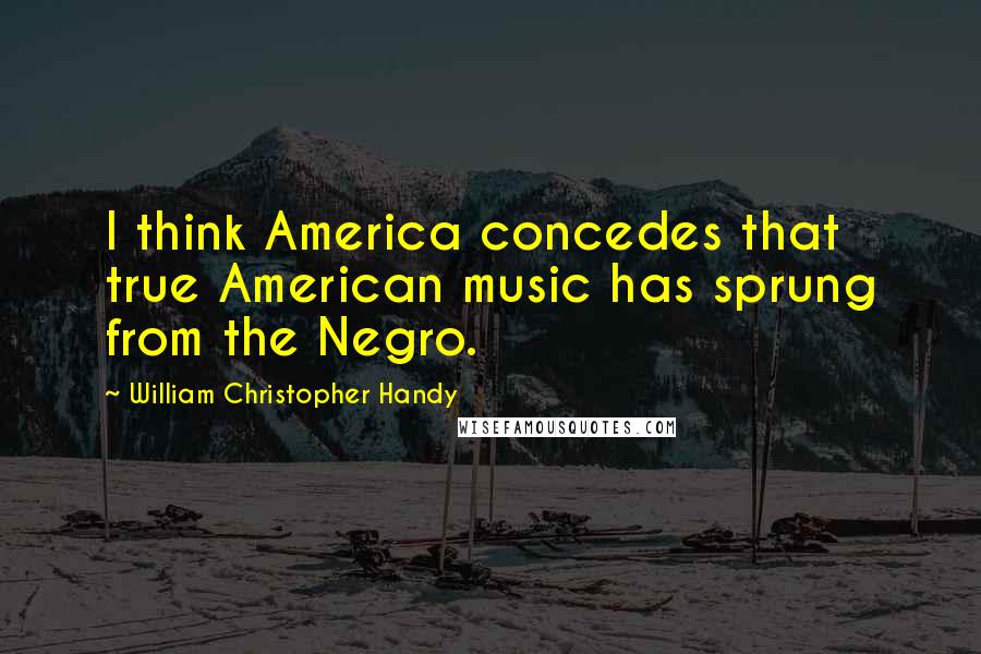 William Christopher Handy Quotes: I think America concedes that true American music has sprung from the Negro.
