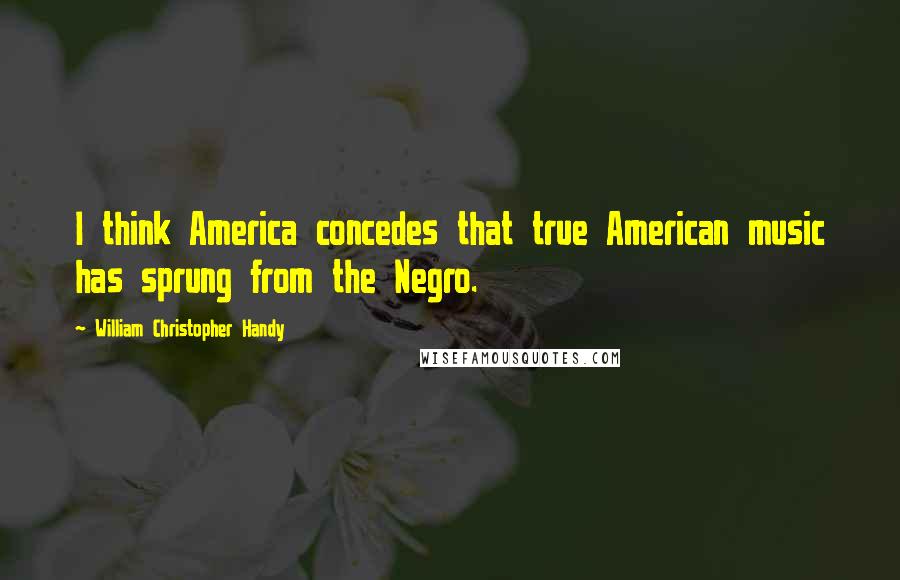William Christopher Handy Quotes: I think America concedes that true American music has sprung from the Negro.