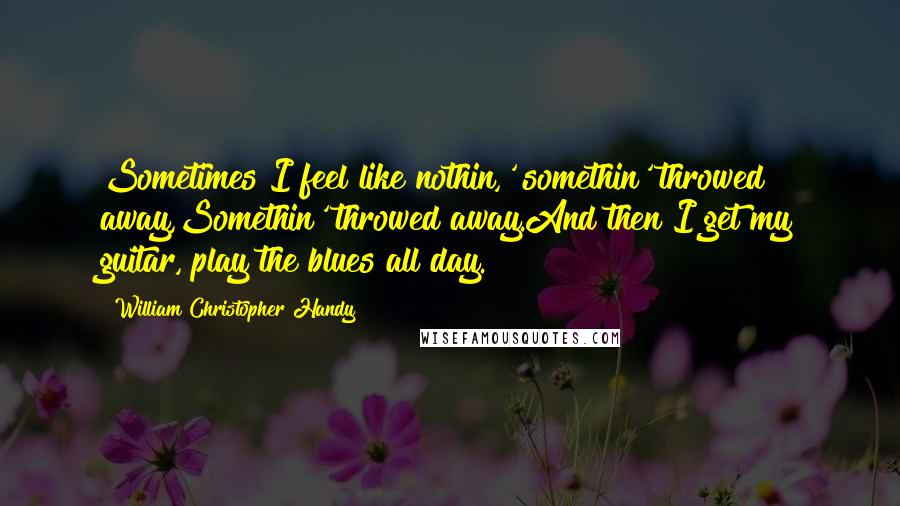 William Christopher Handy Quotes: Sometimes I feel like nothin,' somethin' throwed away,Somethin' throwed away.And then I get my guitar, play the blues all day.