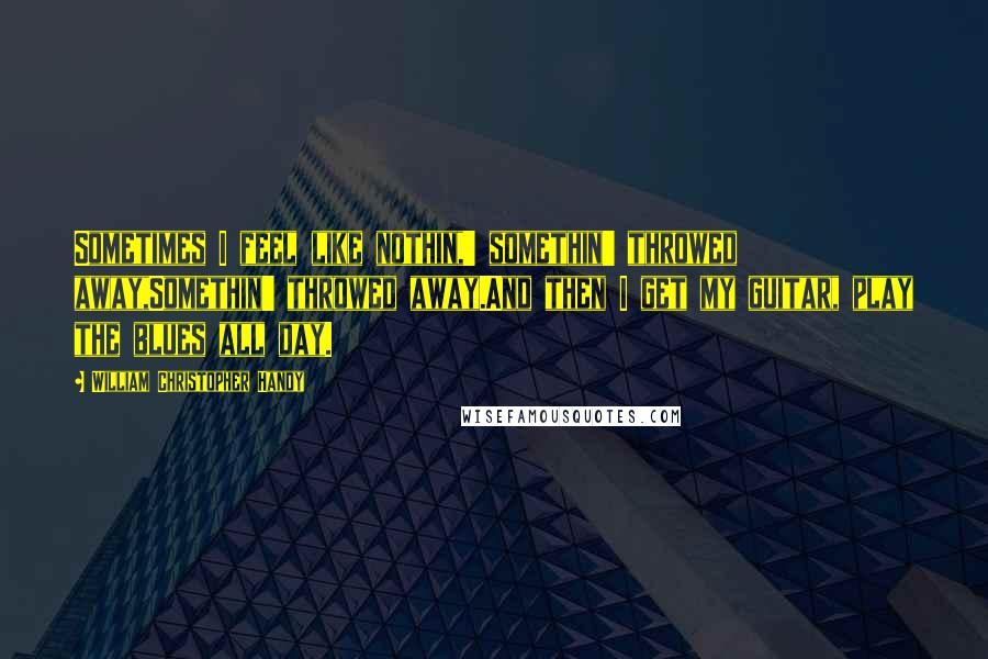 William Christopher Handy Quotes: Sometimes I feel like nothin,' somethin' throwed away,Somethin' throwed away.And then I get my guitar, play the blues all day.