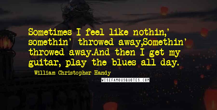 William Christopher Handy Quotes: Sometimes I feel like nothin,' somethin' throwed away,Somethin' throwed away.And then I get my guitar, play the blues all day.