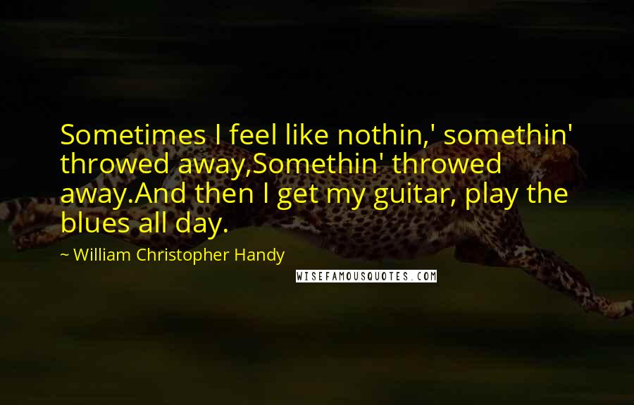 William Christopher Handy Quotes: Sometimes I feel like nothin,' somethin' throwed away,Somethin' throwed away.And then I get my guitar, play the blues all day.