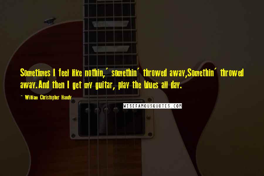 William Christopher Handy Quotes: Sometimes I feel like nothin,' somethin' throwed away,Somethin' throwed away.And then I get my guitar, play the blues all day.