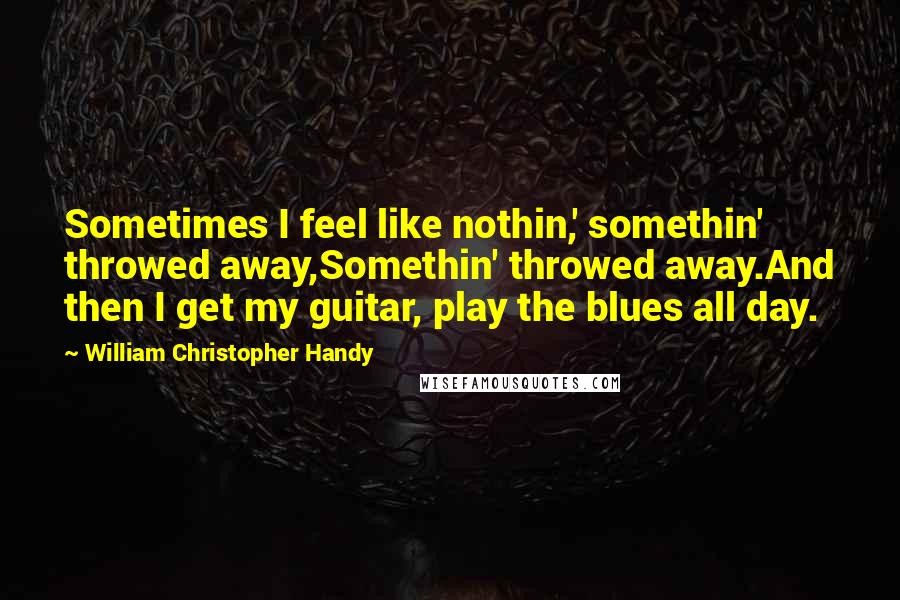 William Christopher Handy Quotes: Sometimes I feel like nothin,' somethin' throwed away,Somethin' throwed away.And then I get my guitar, play the blues all day.