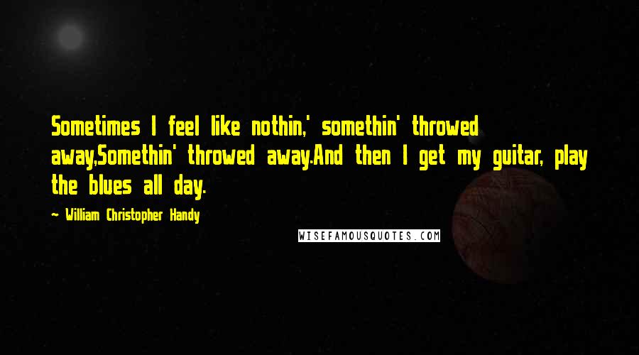 William Christopher Handy Quotes: Sometimes I feel like nothin,' somethin' throwed away,Somethin' throwed away.And then I get my guitar, play the blues all day.