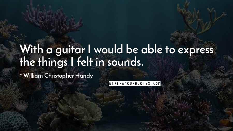 William Christopher Handy Quotes: With a guitar I would be able to express the things I felt in sounds.