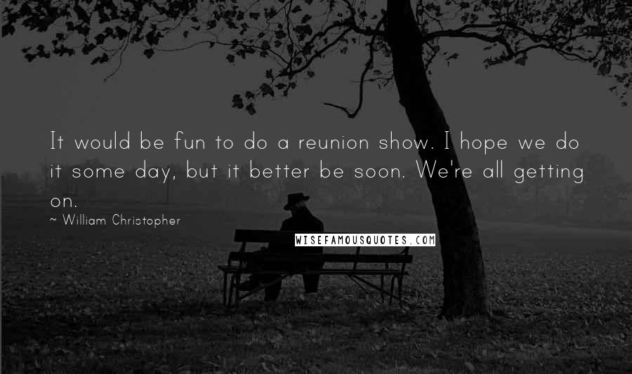 William Christopher Quotes: It would be fun to do a reunion show. I hope we do it some day, but it better be soon. We're all getting on.