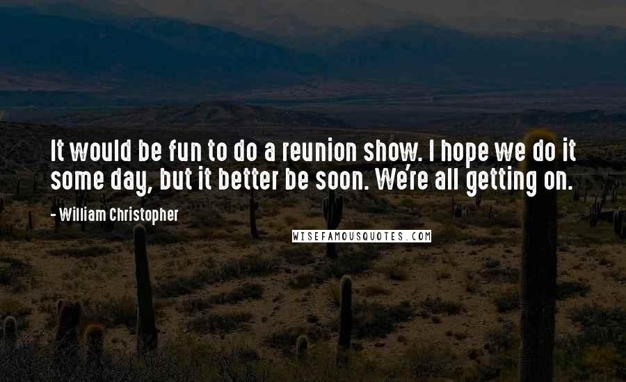 William Christopher Quotes: It would be fun to do a reunion show. I hope we do it some day, but it better be soon. We're all getting on.