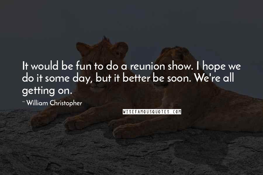 William Christopher Quotes: It would be fun to do a reunion show. I hope we do it some day, but it better be soon. We're all getting on.