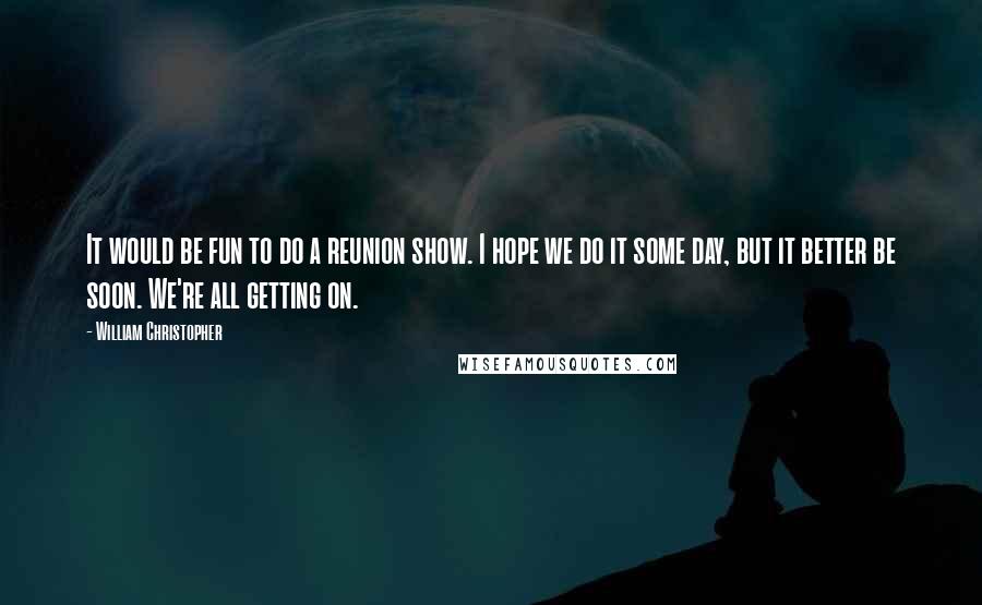 William Christopher Quotes: It would be fun to do a reunion show. I hope we do it some day, but it better be soon. We're all getting on.