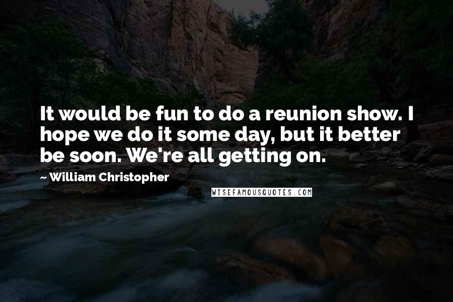 William Christopher Quotes: It would be fun to do a reunion show. I hope we do it some day, but it better be soon. We're all getting on.