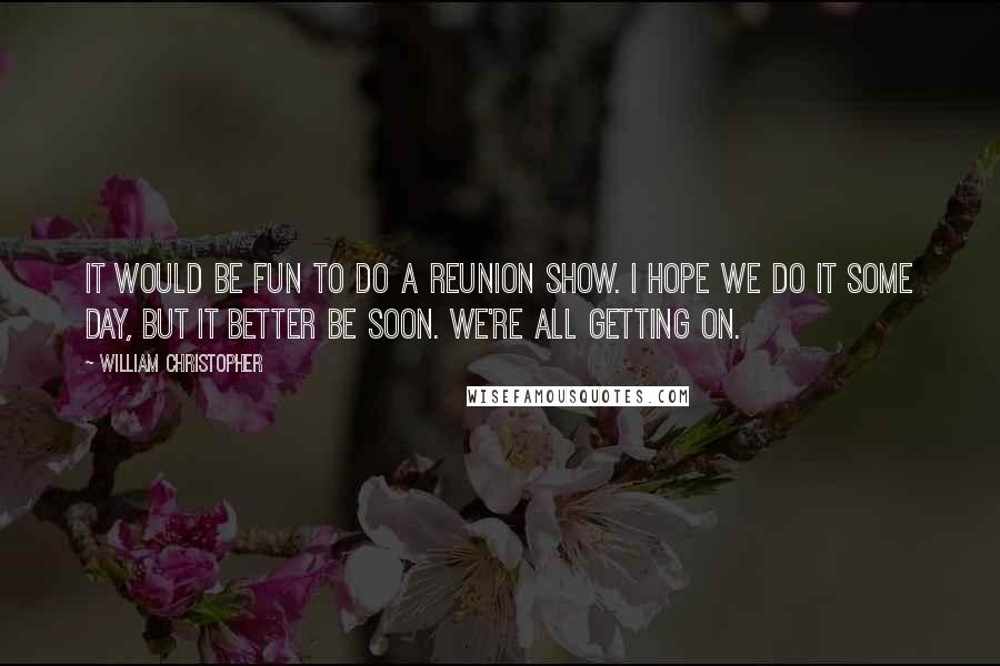 William Christopher Quotes: It would be fun to do a reunion show. I hope we do it some day, but it better be soon. We're all getting on.