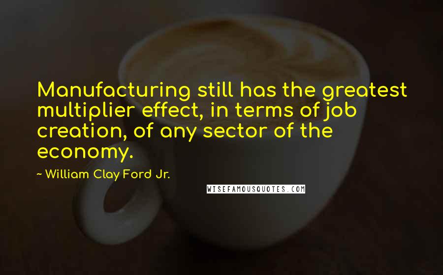 William Clay Ford Jr. Quotes: Manufacturing still has the greatest multiplier effect, in terms of job creation, of any sector of the economy.