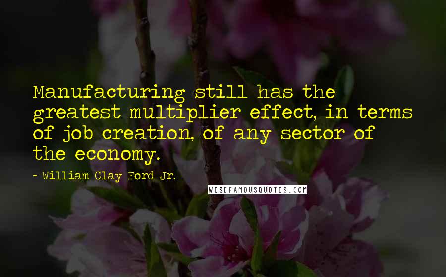 William Clay Ford Jr. Quotes: Manufacturing still has the greatest multiplier effect, in terms of job creation, of any sector of the economy.