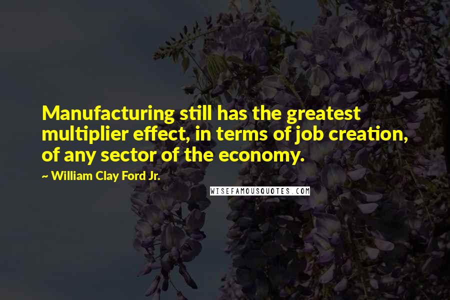William Clay Ford Jr. Quotes: Manufacturing still has the greatest multiplier effect, in terms of job creation, of any sector of the economy.
