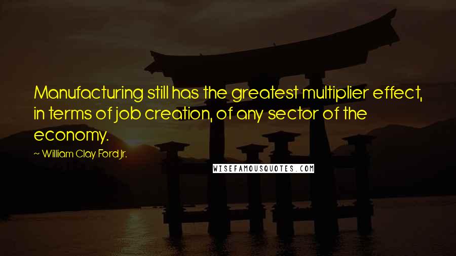William Clay Ford Jr. Quotes: Manufacturing still has the greatest multiplier effect, in terms of job creation, of any sector of the economy.