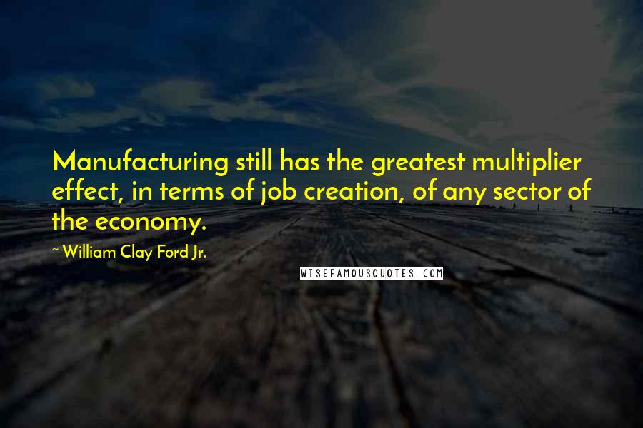William Clay Ford Jr. Quotes: Manufacturing still has the greatest multiplier effect, in terms of job creation, of any sector of the economy.