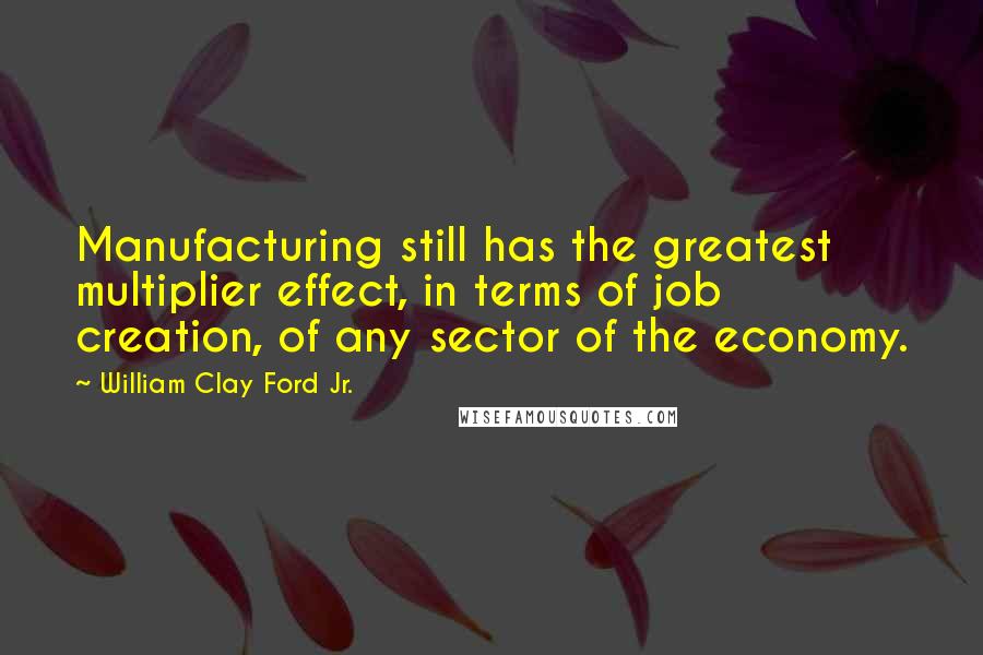 William Clay Ford Jr. Quotes: Manufacturing still has the greatest multiplier effect, in terms of job creation, of any sector of the economy.