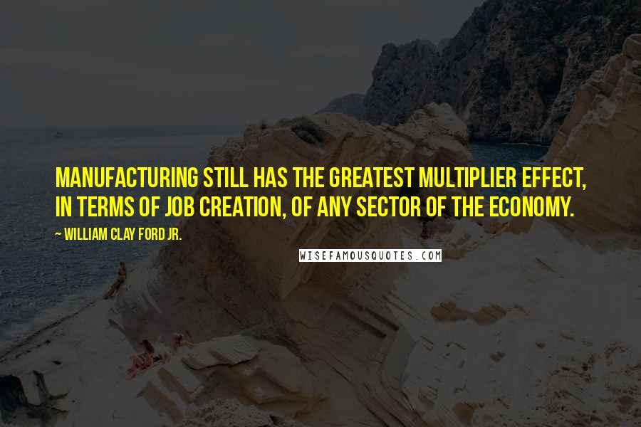 William Clay Ford Jr. Quotes: Manufacturing still has the greatest multiplier effect, in terms of job creation, of any sector of the economy.