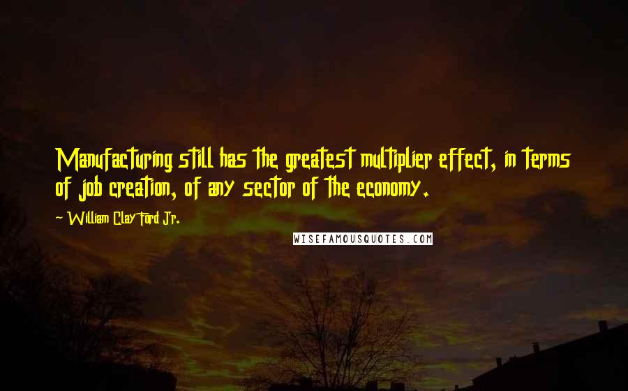 William Clay Ford Jr. Quotes: Manufacturing still has the greatest multiplier effect, in terms of job creation, of any sector of the economy.