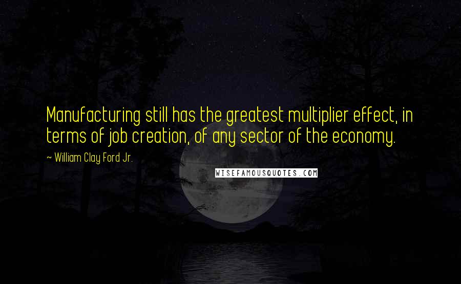 William Clay Ford Jr. Quotes: Manufacturing still has the greatest multiplier effect, in terms of job creation, of any sector of the economy.