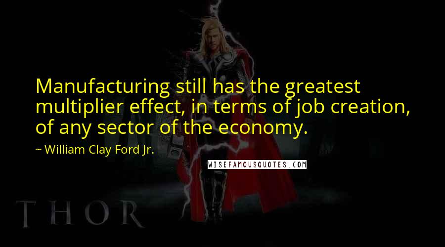 William Clay Ford Jr. Quotes: Manufacturing still has the greatest multiplier effect, in terms of job creation, of any sector of the economy.