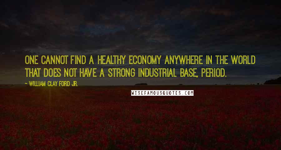 William Clay Ford Jr. Quotes: One cannot find a healthy economy anywhere in the world that does not have a strong industrial base, period.