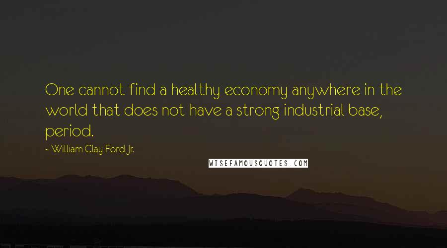 William Clay Ford Jr. Quotes: One cannot find a healthy economy anywhere in the world that does not have a strong industrial base, period.