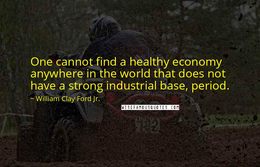 William Clay Ford Jr. Quotes: One cannot find a healthy economy anywhere in the world that does not have a strong industrial base, period.