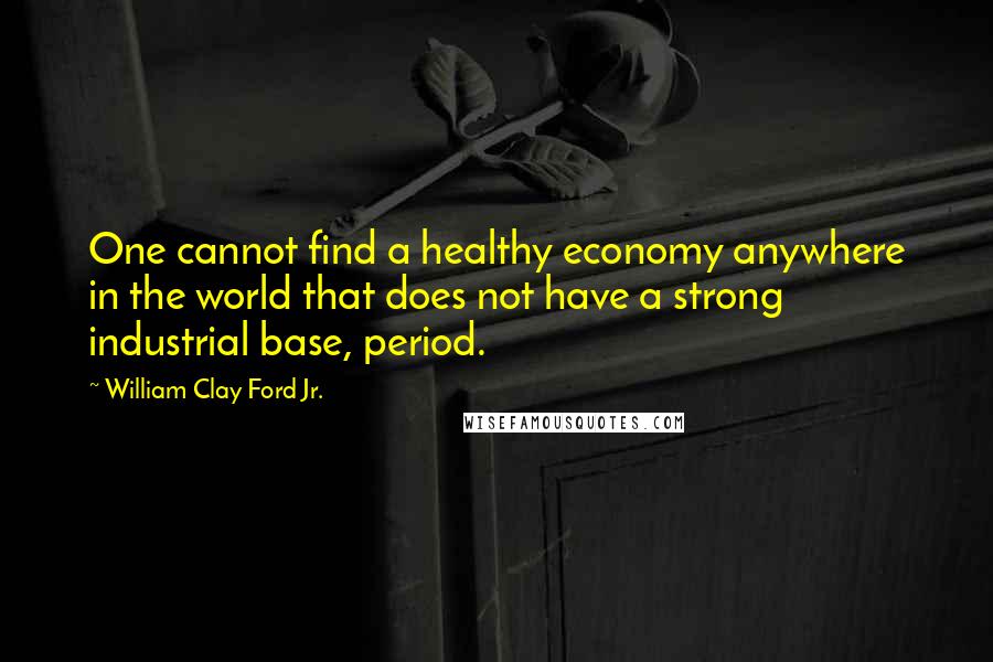 William Clay Ford Jr. Quotes: One cannot find a healthy economy anywhere in the world that does not have a strong industrial base, period.