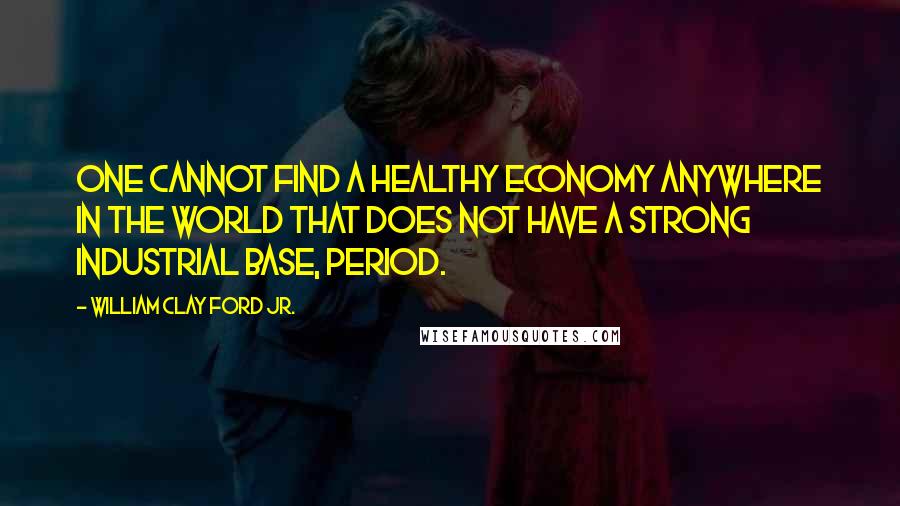 William Clay Ford Jr. Quotes: One cannot find a healthy economy anywhere in the world that does not have a strong industrial base, period.