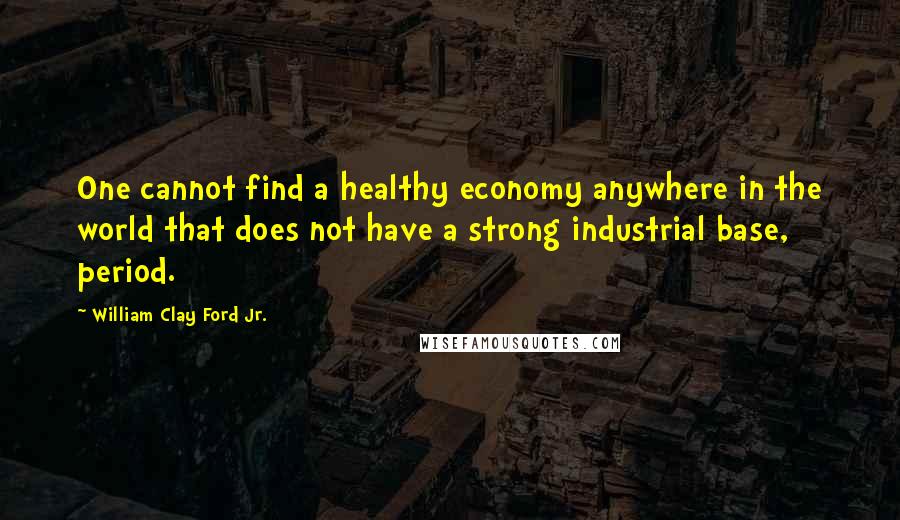 William Clay Ford Jr. Quotes: One cannot find a healthy economy anywhere in the world that does not have a strong industrial base, period.