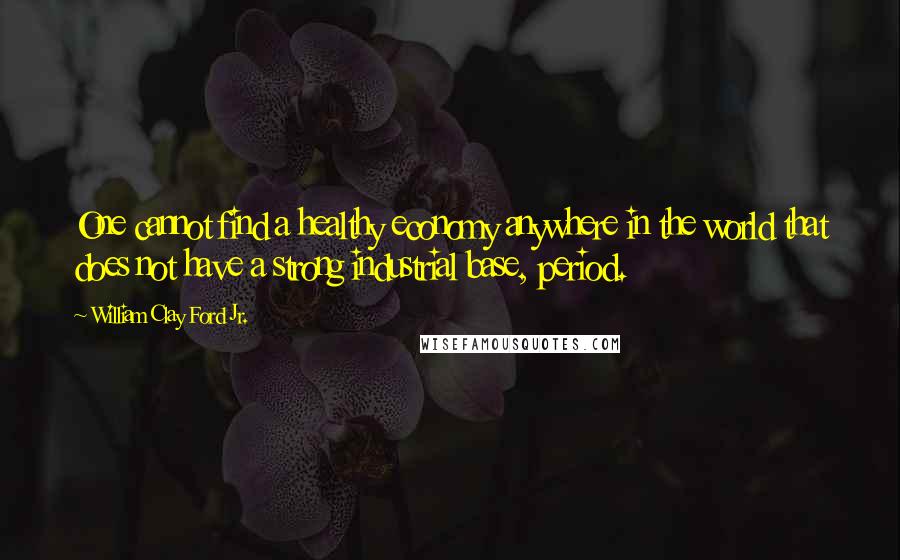 William Clay Ford Jr. Quotes: One cannot find a healthy economy anywhere in the world that does not have a strong industrial base, period.